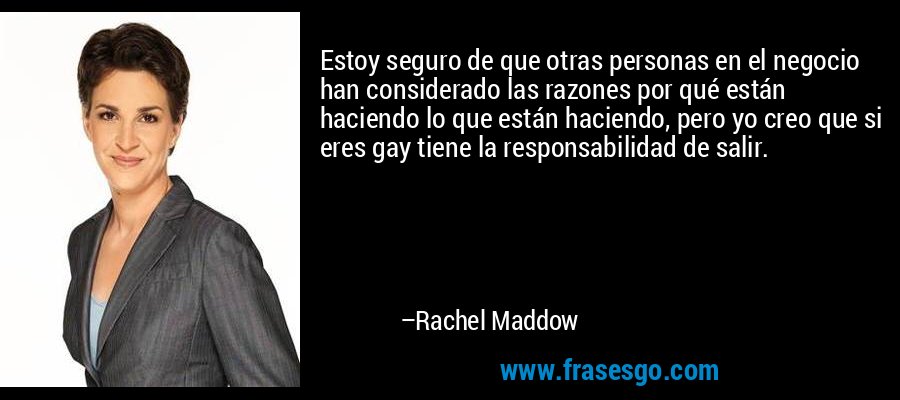 Estoy seguro de que otras personas en el negocio han considerado las razones por qué están haciendo lo que están haciendo, pero yo creo que si eres gay tiene la responsabilidad de salir. – Rachel Maddow