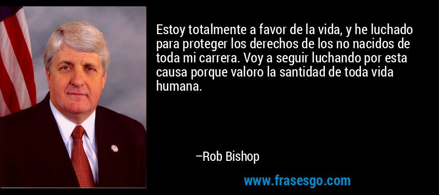 Estoy totalmente a favor de la vida, y he luchado para proteger los derechos de los no nacidos de toda mi carrera. Voy a seguir luchando por esta causa porque valoro la santidad de toda vida humana. – Rob Bishop