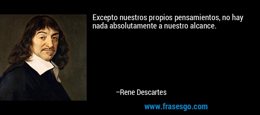 Excepto nuestros propios pensamientos, no hay nada absolutamente a nuestro alcance. – Rene Descartes