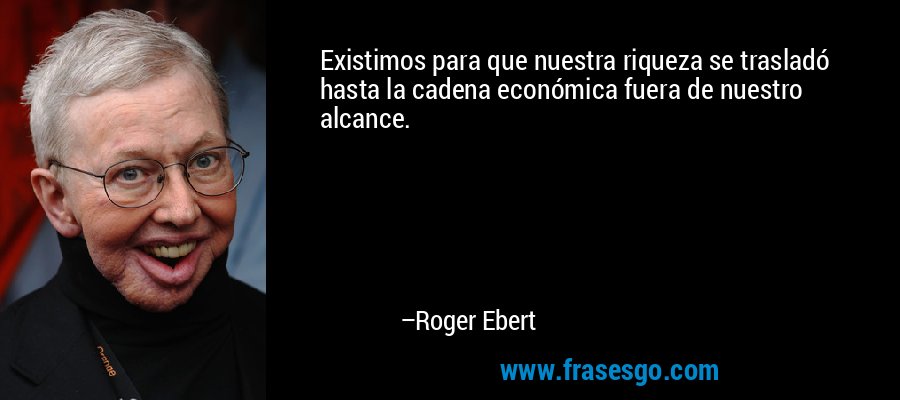 Existimos para que nuestra riqueza se trasladó hasta la cadena económica fuera de nuestro alcance. – Roger Ebert