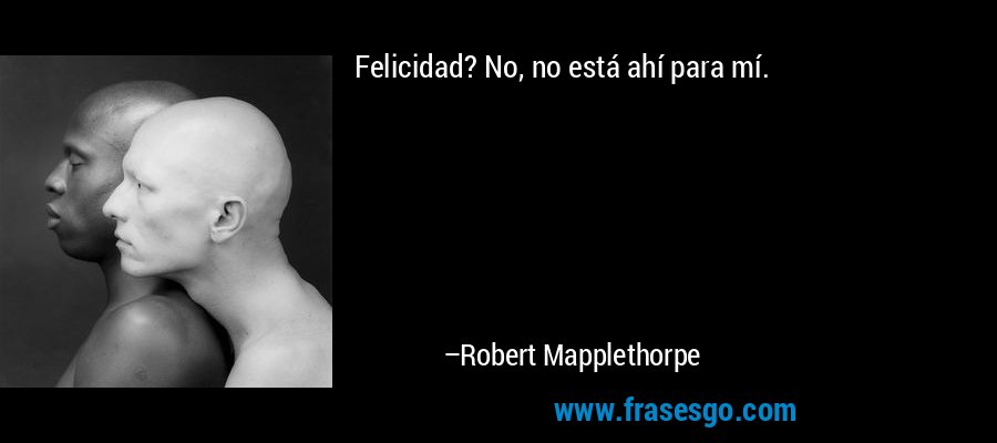 Felicidad? No, no está ahí para mí. – Robert Mapplethorpe