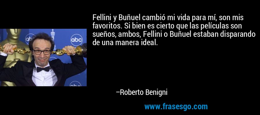 Fellini y Buñuel cambió mi vida para mí, son mis favoritos. Si bien es cierto que las películas son sueños, ambos, Fellini o Buñuel estaban disparando de una manera ideal. – Roberto Benigni