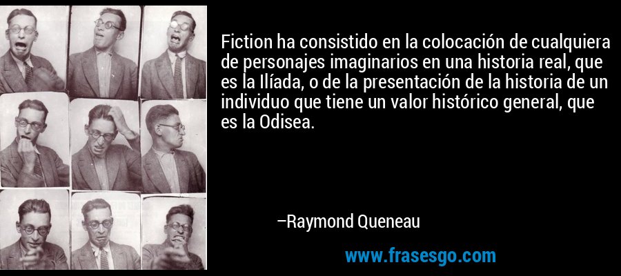 Fiction ha consistido en la colocación de cualquiera de personajes imaginarios en una historia real, que es la Ilíada, o de la presentación de la historia de un individuo que tiene un valor histórico general, que es la Odisea. – Raymond Queneau
