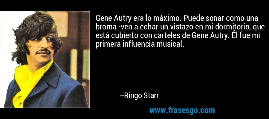 Gene Autry era lo máximo. Puede sonar como una broma -ven a echar un vistazo en mi dormitorio, que está cubierto con carteles de Gene Autry. Él fue mi primera influencia musical. – Ringo Starr