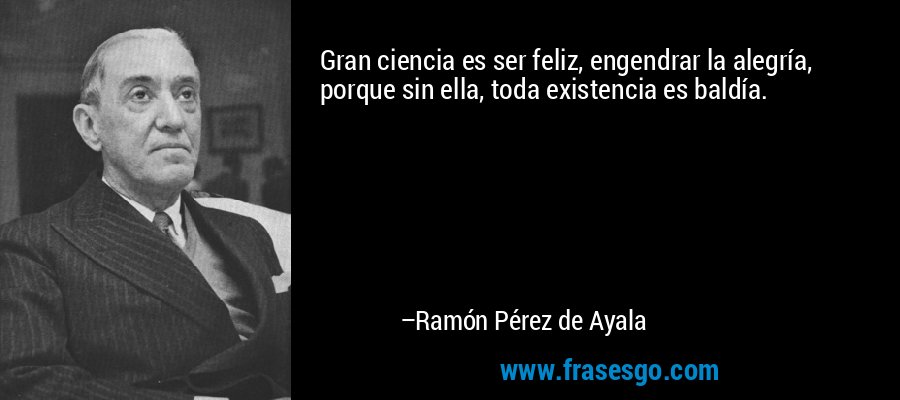 Gran ciencia es ser feliz, engendrar la alegría, porque sin ella, toda existencia es baldía. – Ramón Pérez de Ayala