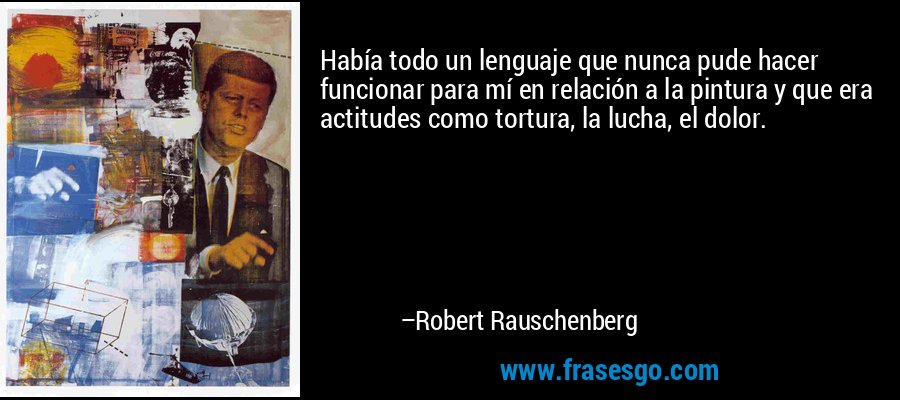 Había todo un lenguaje que nunca pude hacer funcionar para mí en relación a la pintura y que era actitudes como tortura, la lucha, el dolor. – Robert Rauschenberg