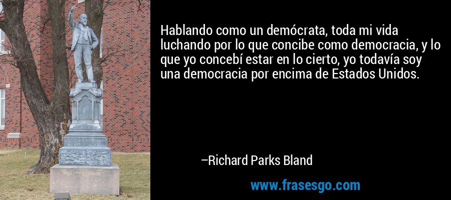 Hablando como un demócrata, toda mi vida luchando por lo que concibe como democracia, y lo que yo concebí estar en lo cierto, yo todavía soy una democracia por encima de Estados Unidos. – Richard Parks Bland