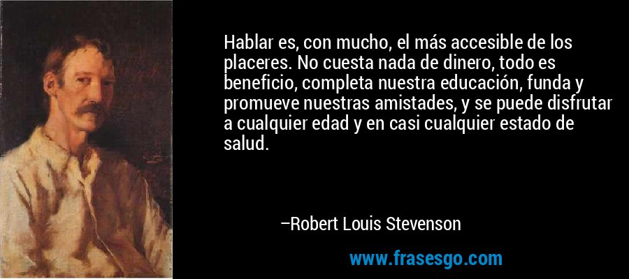 Hablar es, con mucho, el más accesible de los placeres. No cuesta nada de dinero, todo es beneficio, completa nuestra educación, funda y promueve nuestras amistades, y se puede disfrutar a cualquier edad y en casi cualquier estado de salud. – Robert Louis Stevenson