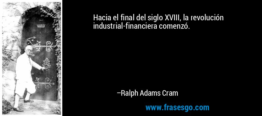 Hacia el final del siglo XVIII, la revolución industrial-financiera comenzó. – Ralph Adams Cram