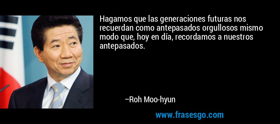Hagamos que las generaciones futuras nos recuerdan como antepasados ​​orgullosos mismo modo que, hoy en día, recordamos a nuestros antepasados. – Roh Moo-hyun