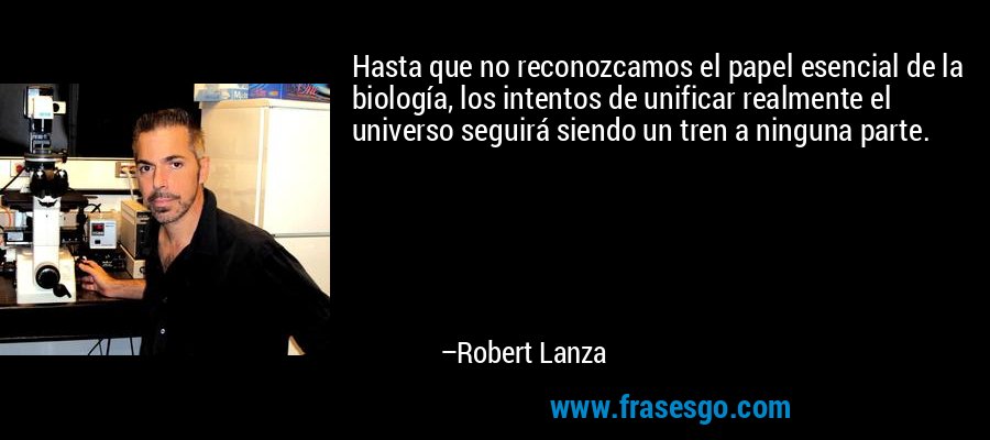 Hasta que no reconozcamos el papel esencial de la biología, los intentos de unificar realmente el universo seguirá siendo un tren a ninguna parte. – Robert Lanza