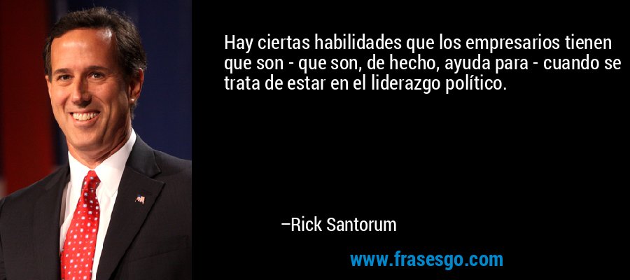 Hay ciertas habilidades que los empresarios tienen que son - que son, de hecho, ayuda para - cuando se trata de estar en el liderazgo político. – Rick Santorum