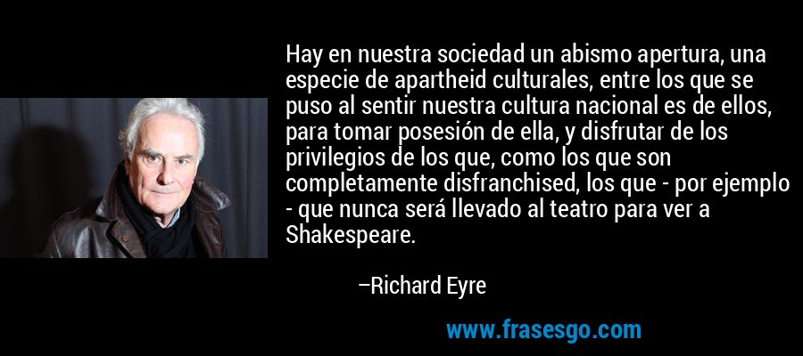 Hay en nuestra sociedad un abismo apertura, una especie de apartheid culturales, entre los que se puso al sentir nuestra cultura nacional es de ellos, para tomar posesión de ella, y disfrutar de los privilegios de los que, como los que son completamente disfranchised, los que - por ejemplo - que nunca será llevado al teatro para ver a Shakespeare. – Richard Eyre
