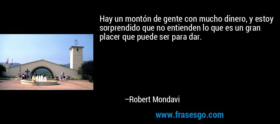 Hay un montón de gente con mucho dinero, y estoy sorprendido que no entienden lo que es un gran placer que puede ser para dar. – Robert Mondavi