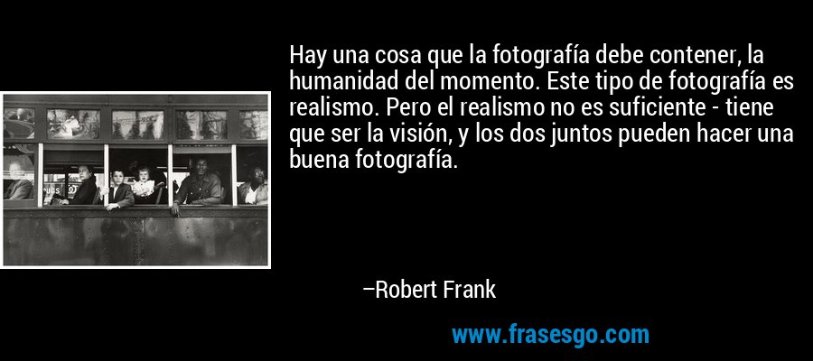 Hay una cosa que la fotografía debe contener, la humanidad del momento. Este tipo de fotografía es realismo. Pero el realismo no es suficiente - tiene que ser la visión, y los dos juntos pueden hacer una buena fotografía. – Robert Frank