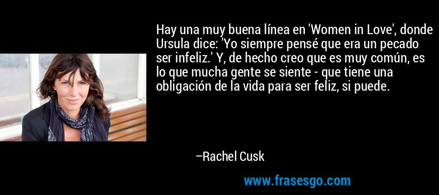 Hay una muy buena línea en 'Women in Love', donde Ursula dice: 'Yo siempre pensé que era un pecado ser infeliz.' Y, de hecho creo que es muy común, es lo que mucha gente se siente - que tiene una obligación de la vida para ser feliz, si puede. – Rachel Cusk