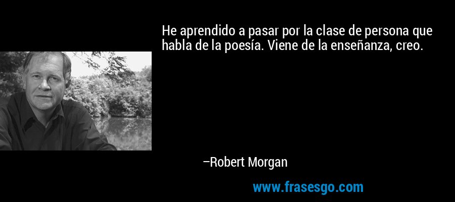 He aprendido a pasar por la clase de persona que habla de la poesía. Viene de la enseñanza, creo. – Robert Morgan