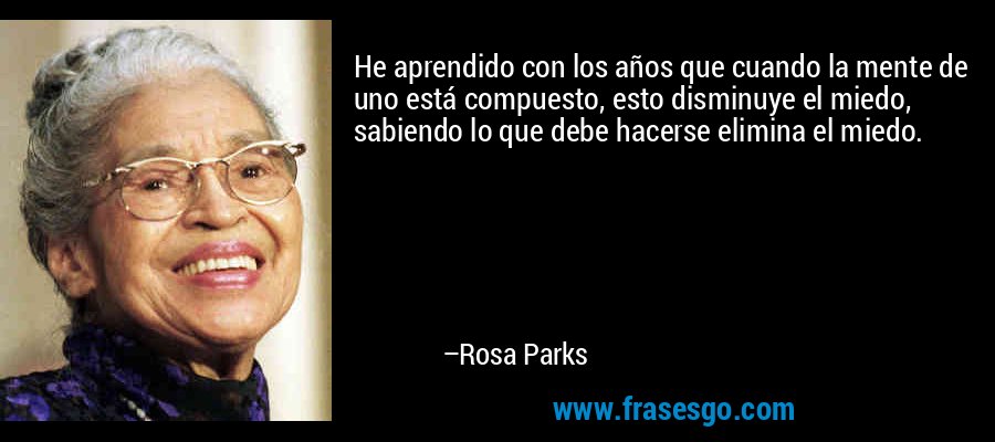 He aprendido con los años que cuando la mente de uno está compuesto, esto disminuye el miedo, sabiendo lo que debe hacerse elimina el miedo. – Rosa Parks