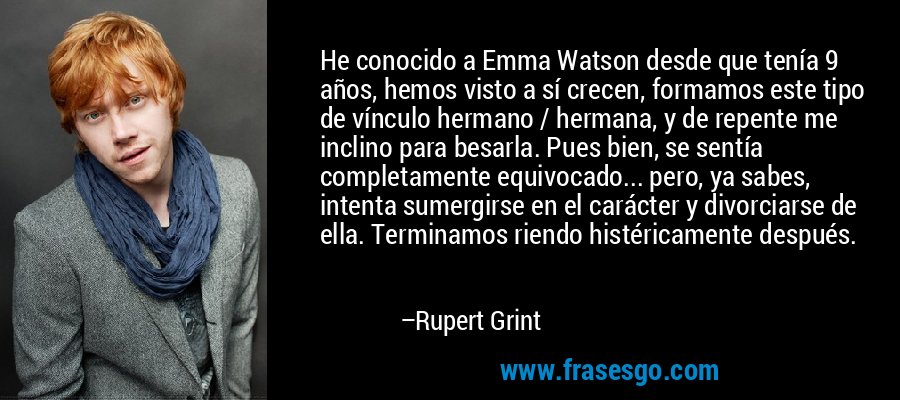 He conocido a Emma Watson desde que tenía 9 años, hemos visto a sí crecen, formamos este tipo de vínculo hermano / hermana, y de repente me inclino para besarla. Pues bien, se sentía completamente equivocado... pero, ya sabes, intenta sumergirse en el carácter y divorciarse de ella. Terminamos riendo histéricamente después. – Rupert Grint