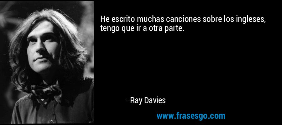 He escrito muchas canciones sobre los ingleses, tengo que ir a otra parte. – Ray Davies