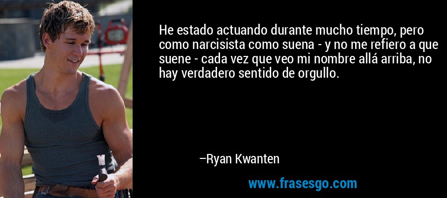 He estado actuando durante mucho tiempo, pero como narcisista como suena - y no me refiero a que suene - cada vez que veo mi nombre allá arriba, no hay verdadero sentido de orgullo. – Ryan Kwanten