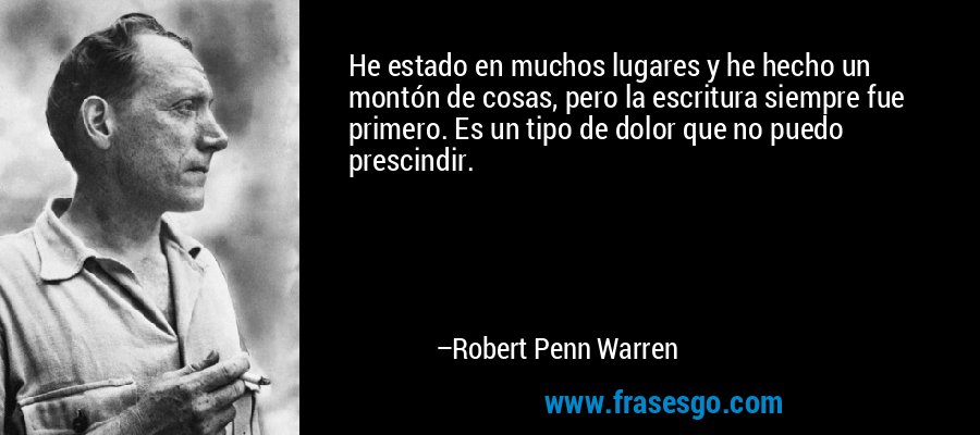 He estado en muchos lugares y he hecho un montón de cosas, pero la escritura siempre fue primero. Es un tipo de dolor que no puedo prescindir. – Robert Penn Warren