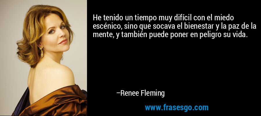 He tenido un tiempo muy difícil con el miedo escénico, sino que socava el bienestar y la paz de la mente, y también puede poner en peligro su vida. – Renee Fleming