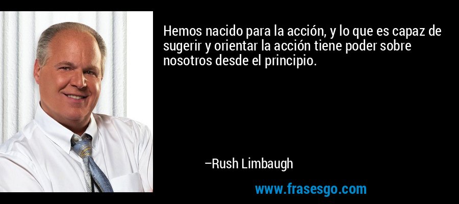 Hemos nacido para la acción, y lo que es capaz de sugerir y orientar la acción tiene poder sobre nosotros desde el principio. – Rush Limbaugh