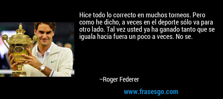 Hice todo lo correcto en muchos torneos. Pero como he dicho, a veces en el deporte sólo va para otro lado. Tal vez usted ya ha ganado tanto que se iguala hacia fuera un poco a veces. No se. – Roger Federer