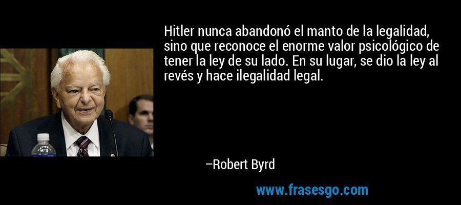 Hitler nunca abandonó el manto de la legalidad, sino que reconoce el enorme valor psicológico de tener la ley de su lado. En su lugar, se dio la ley al revés y hace ilegalidad legal. – Robert Byrd