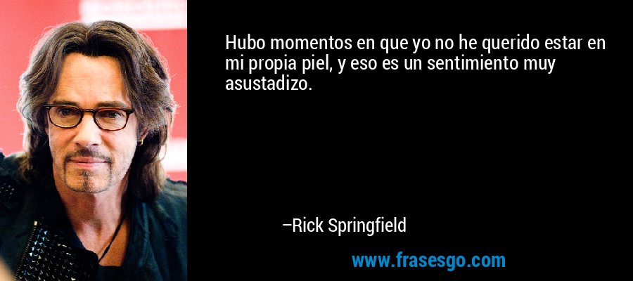 Hubo momentos en que yo no he querido estar en mi propia piel, y eso es un sentimiento muy asustadizo. – Rick Springfield