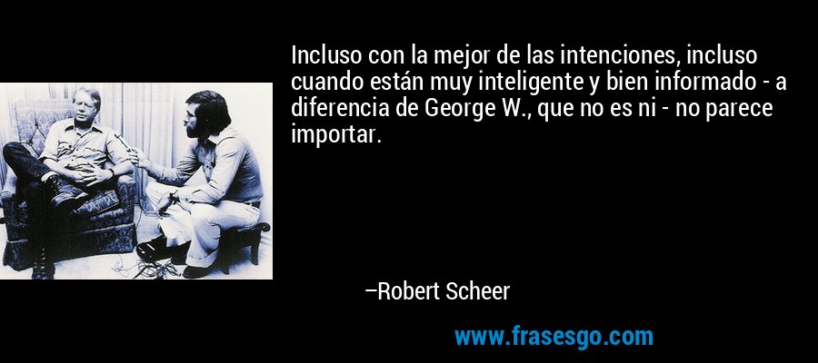 Incluso con la mejor de las intenciones, incluso cuando están muy inteligente y bien informado - a diferencia de George W., que no es ni - no parece importar. – Robert Scheer
