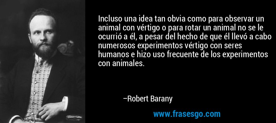 Incluso una idea tan obvia como para observar un animal con vértigo o para rotar un animal no se le ocurrió a él, a pesar del hecho de que él llevó a cabo numerosos experimentos vértigo con seres humanos e hizo uso frecuente de los experimentos con animales. – Robert Barany