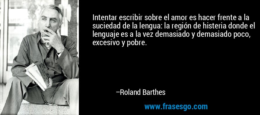 Intentar escribir sobre el amor es hacer frente a la suciedad de la lengua: la región de histeria donde el lenguaje es a la vez demasiado y demasiado poco, excesivo y pobre. – Roland Barthes