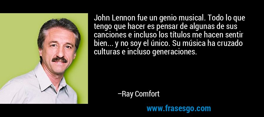John Lennon fue un genio musical. Todo lo que tengo que hacer es pensar de algunas de sus canciones e incluso los títulos me hacen sentir bien... y no soy el único. Su música ha cruzado culturas e incluso generaciones. – Ray Comfort