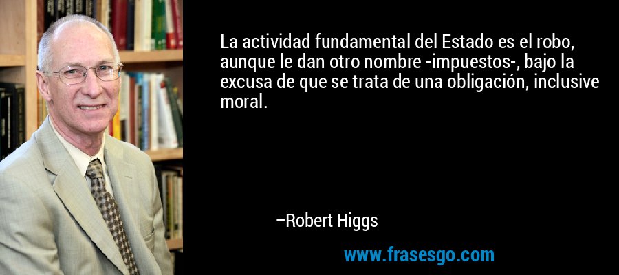 La actividad fundamental del Estado es el robo, aunque le dan otro nombre -impuestos-, bajo la excusa de que se trata de una obligación, inclusive moral. – Robert Higgs