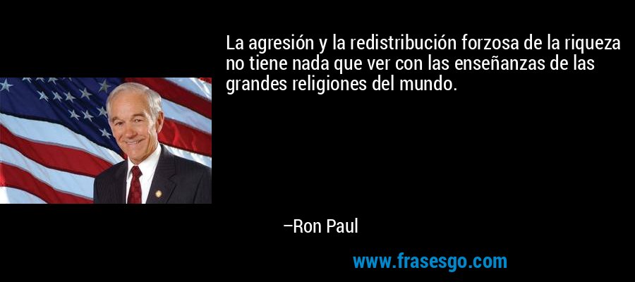 La agresión y la redistribución forzosa de la riqueza no tiene nada que ver con las enseñanzas de las grandes religiones del mundo. – Ron Paul