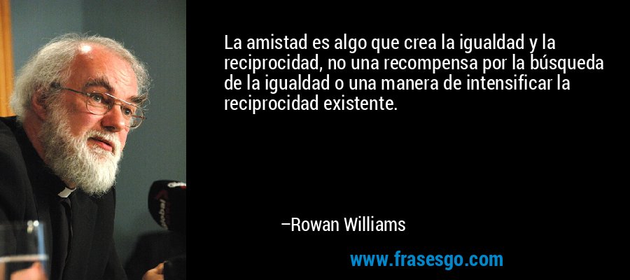 La amistad es algo que crea la igualdad y la reciprocidad, no una recompensa por la búsqueda de la igualdad o una manera de intensificar la reciprocidad existente. – Rowan Williams