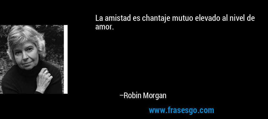 La amistad es chantaje mutuo elevado al nivel de amor. – Robin Morgan