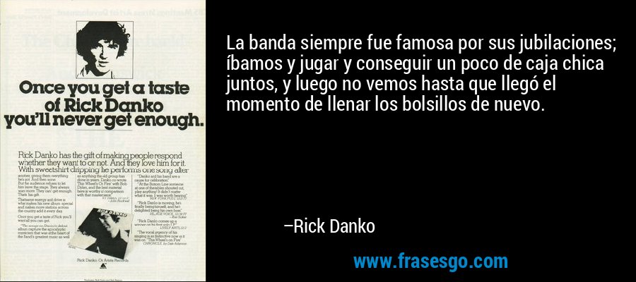 La banda siempre fue famosa por sus jubilaciones; íbamos y jugar y conseguir un poco de caja chica juntos, y luego no vemos hasta que llegó el momento de llenar los bolsillos de nuevo. – Rick Danko