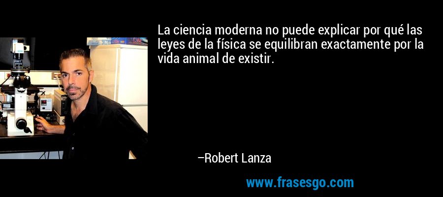 La ciencia moderna no puede explicar por qué las leyes de la física se equilibran exactamente por la vida animal de existir. – Robert Lanza