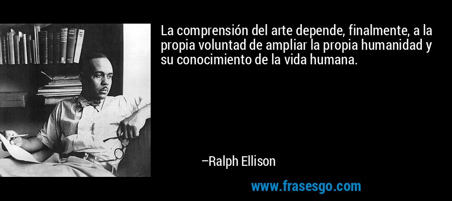 La comprensión del arte depende, finalmente, a la propia voluntad de ampliar la propia humanidad y su conocimiento de la vida humana. – Ralph Ellison