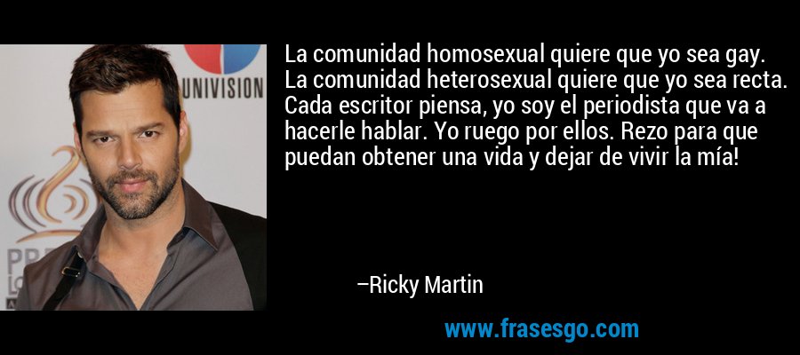 La comunidad homosexual quiere que yo sea gay. La comunidad heterosexual quiere que yo sea recta. Cada escritor piensa, yo soy el periodista que va a hacerle hablar. Yo ruego por ellos. Rezo para que puedan obtener una vida y dejar de vivir la mía! – Ricky Martin