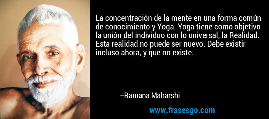 La concentración de la mente en una forma común de conocimiento y Yoga. Yoga tiene como objetivo la unión del individuo con lo universal, la Realidad. Esta realidad no puede ser nuevo. Debe existir incluso ahora, y que no existe. – Ramana Maharshi