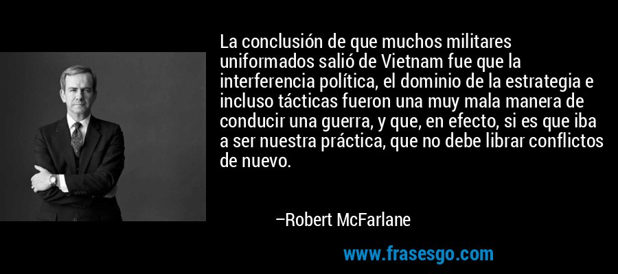 La conclusión de que muchos militares uniformados salió de Vietnam fue que la interferencia política, el dominio de la estrategia e incluso tácticas fueron una muy mala manera de conducir una guerra, y que, en efecto, si es que iba a ser nuestra práctica, que no debe librar conflictos de nuevo. – Robert McFarlane
