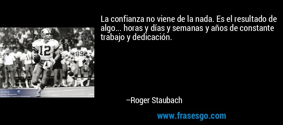 La confianza no viene de la nada. Es el resultado de algo... horas y días y semanas y años de constante trabajo y dedicación. – Roger Staubach