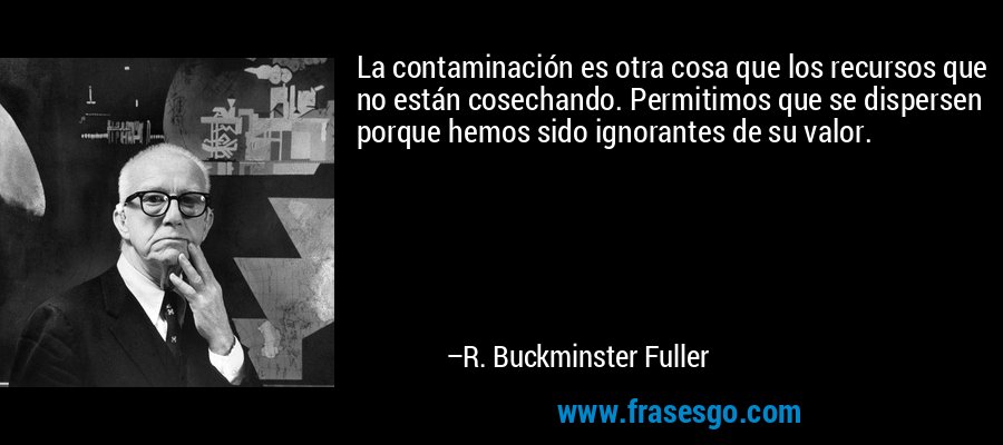 La contaminación es otra cosa que los recursos que no están cosechando. Permitimos que se dispersen porque hemos sido ignorantes de su valor. – R. Buckminster Fuller
