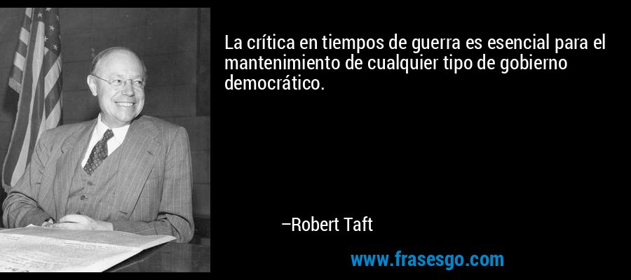 La crítica en tiempos de guerra es esencial para el mantenimiento de cualquier tipo de gobierno democrático. – Robert Taft
