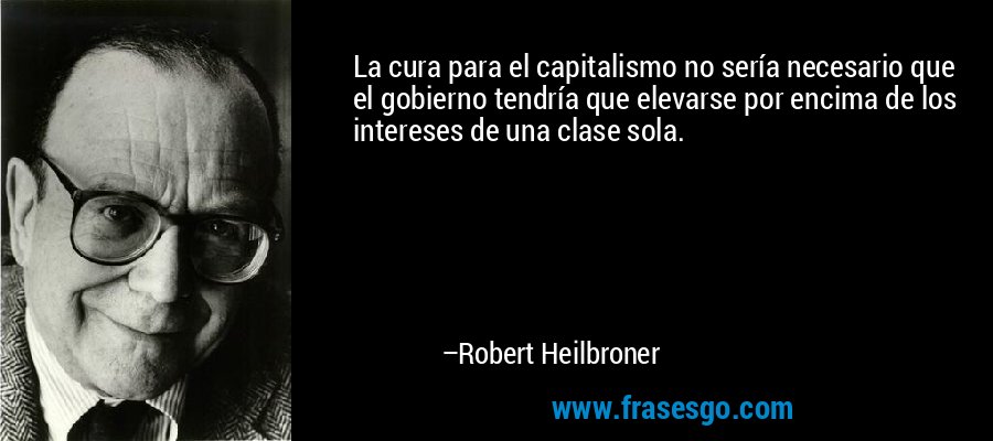 La cura para el capitalismo no sería necesario que el gobierno tendría que elevarse por encima de los intereses de una clase sola. – Robert Heilbroner