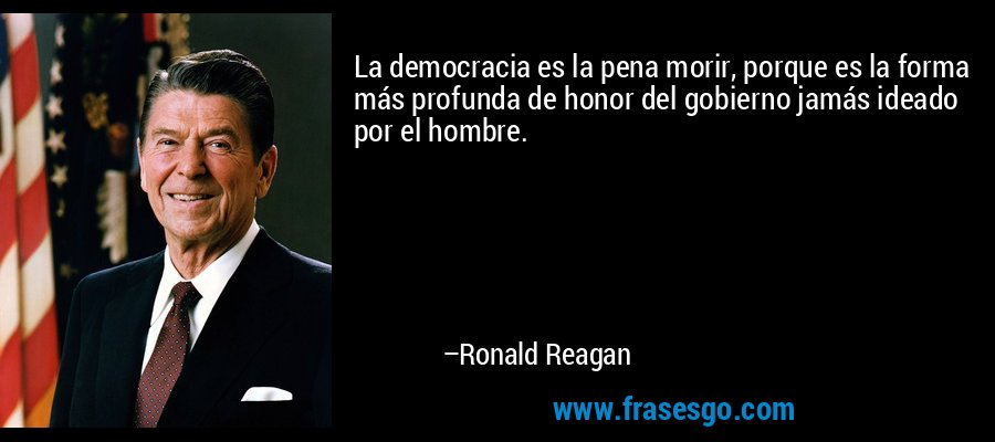 La democracia es la pena morir, porque es la forma más profunda de honor del gobierno jamás ideado por el hombre. – Ronald Reagan